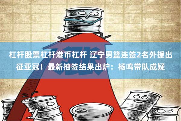 杠杆股票杠杆港币杠杆 辽宁男篮连签2名外援出征亚冠！最新抽签结果出炉：杨鸣带队成疑