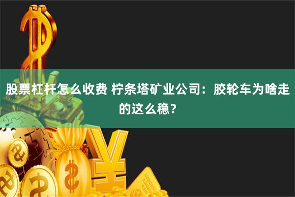 股票杠杆怎么收费 柠条塔矿业公司：胶轮车为啥走的这么稳？