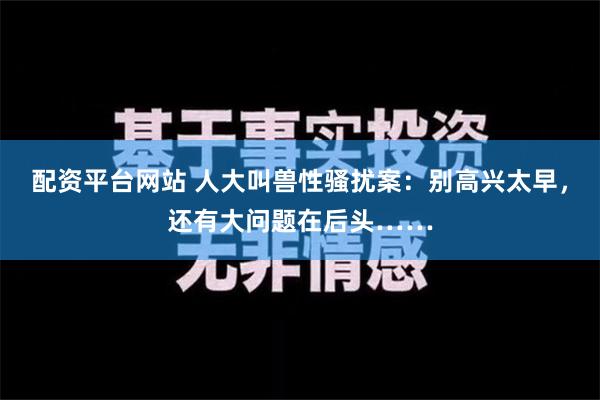 配资平台网站 人大叫兽性骚扰案：别高兴太早，还有大问题在后头……