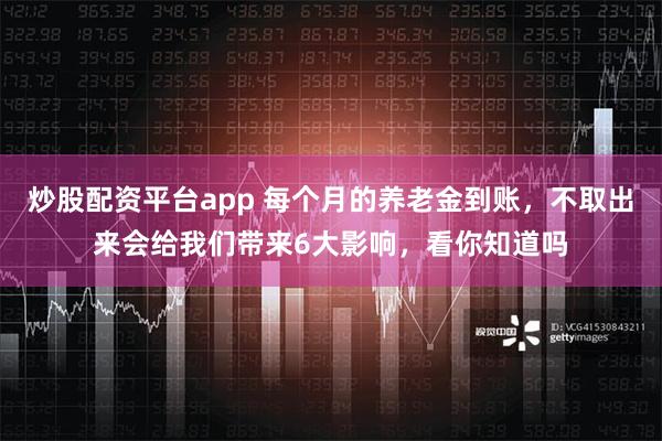 炒股配资平台app 每个月的养老金到账，不取出来会给我们带来6大影响，看你知道吗