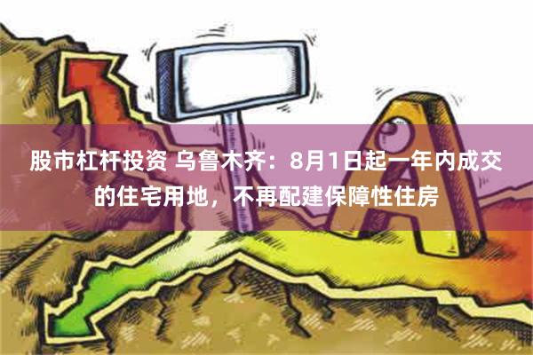 股市杠杆投资 乌鲁木齐：8月1日起一年内成交的住宅用地，不再配建保障性住房