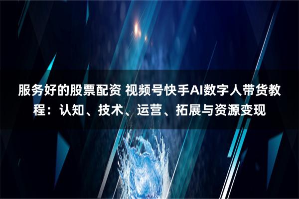 服务好的股票配资 视频号快手AI数字人带货教程：认知、技术、运营、拓展与资源变现