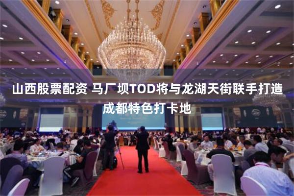 山西股票配资 马厂坝TOD将与龙湖天街联手打造成都特色打卡地