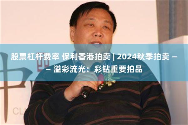 股票杠杆费率 保利香港拍卖 | 2024秋季拍卖 —— 溢彩流光：彩钻重要拍品