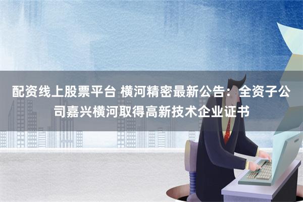 配资线上股票平台 横河精密最新公告：全资子公司嘉兴横河取得高新技术企业证书