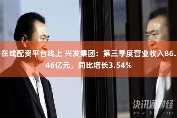 在线配资平台线上 兴发集团：第三季度营业收入86.46亿元，同比增长3.54%