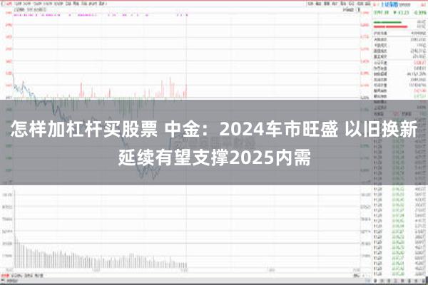 怎样加杠杆买股票 中金：2024车市旺盛 以旧换新延续有望支撑2025内需