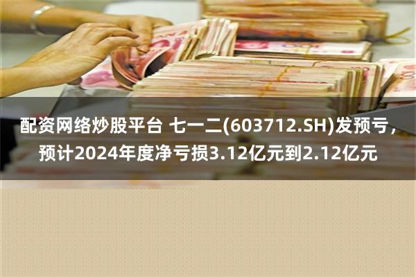 配资网络炒股平台 七一二(603712.SH)发预亏，预计2024年度净亏损3.12亿元到2.12亿元