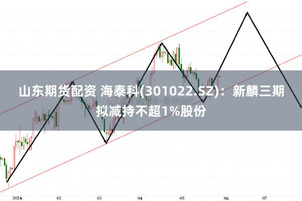 山东期货配资 海泰科(301022.SZ)：新麟三期拟减持不超1%股份